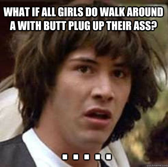 what if all girls do walk around a with butt plug up their ass?  . . . . .  conspiracy keanu