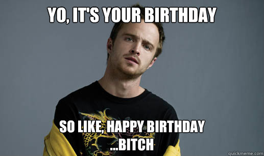 Yo, it's your birthday so like, happy birthday
...bitch - Yo, it's your birthday so like, happy birthday
...bitch  Jesse Pinkman Loves the word Bitch