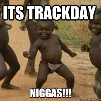 Its trackday Niggas!!!  Its friday niggas