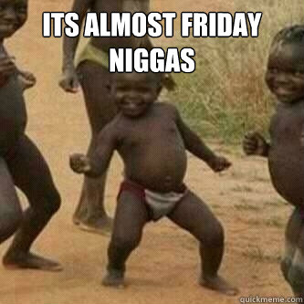 ITS ALMOST FRIDAY NIGGAS   Its friday niggas