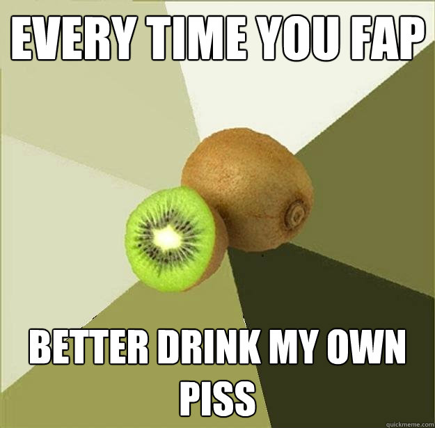 every time you fap Better drink my own piss  