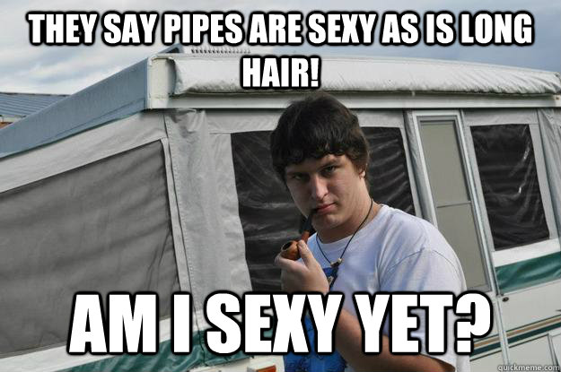 They say pipes are sexy as is long hair!  am i sexy yet?  Sexually Suggestive Shelby