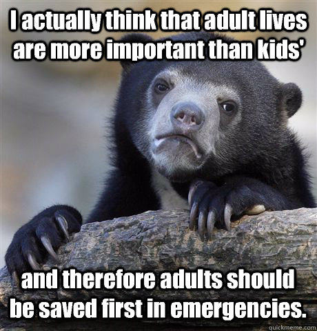 I actually think that adult lives are more important than kids' and therefore adults should be saved first in emergencies.  Confession Bear