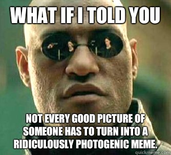 What if I told you Not every good picture of someone has to turn into a ridiculously photogenic meme.  What if I told you