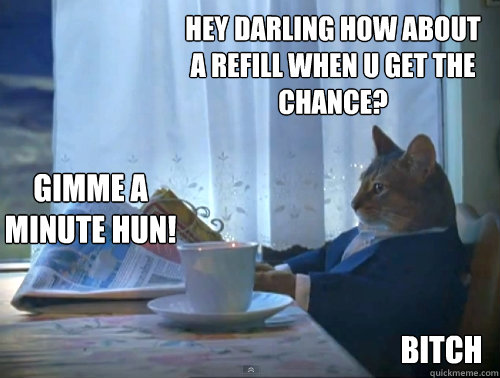 hey darling how about a refill when u get the chance? bitch gimme a minute hun!  The One Percent Cat