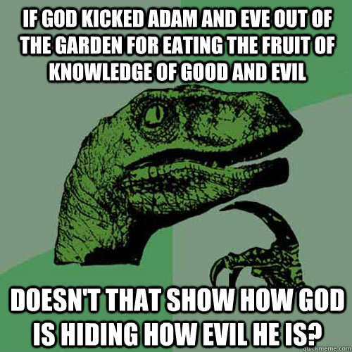 If god kicked adam and eve out of the garden for eating the fruit of knowledge of Good and evil Doesn't that show how god is hiding how evil he is? - If god kicked adam and eve out of the garden for eating the fruit of knowledge of Good and evil Doesn't that show how god is hiding how evil he is?  Philosoraptor