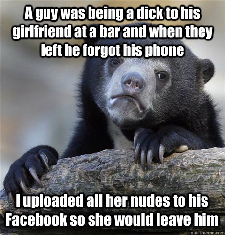 A guy was being a dick to his girlfriend at a bar and when they left he forgot his phone I uploaded all her nudes to his Facebook so she would leave him - A guy was being a dick to his girlfriend at a bar and when they left he forgot his phone I uploaded all her nudes to his Facebook so she would leave him  Confession Bear