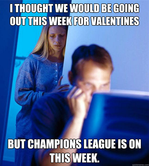 i thought we would be going out this week for valentines but champions league is on this week.  Redditors Wife