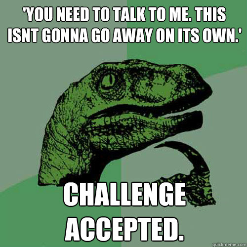 'you need to talk to me. this isnt gonna go away on its own.' CHALLENGE ACCEPTED. - 'you need to talk to me. this isnt gonna go away on its own.' CHALLENGE ACCEPTED.  Philosoraptor