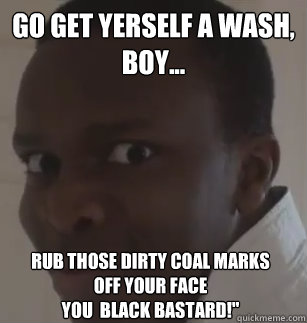 Go get yerself a wash, boy...  rub those dirty coal marks               off your face                                            You  BLACK BASTARD!