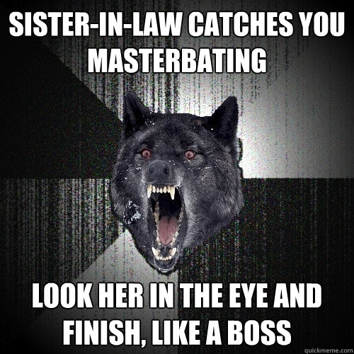 sister-in-law catches you 
masterbating look her in the eye and 
finish, like a boss  Insanity Wolf