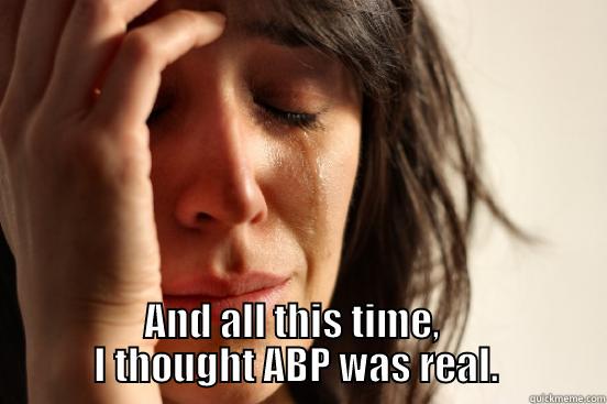  AND ALL THIS TIME,               I THOUGHT ABP WAS REAL.              First World Problems