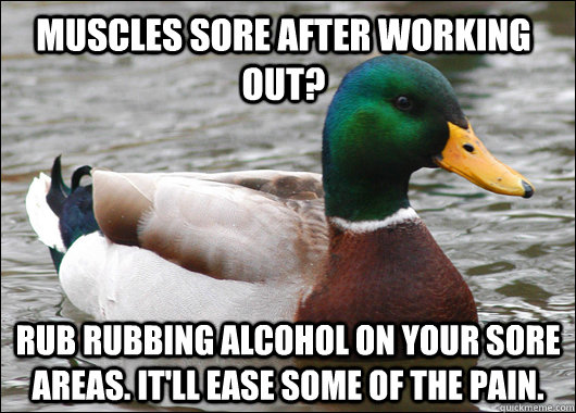 Muscles sore after working out? Rub rubbing alcohol on your sore areas. It'll ease some of the pain.  Actual Advice Mallard