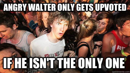 Angry Walter only gets upvoted if he isn't the only one  Sudden Clarity Clarence