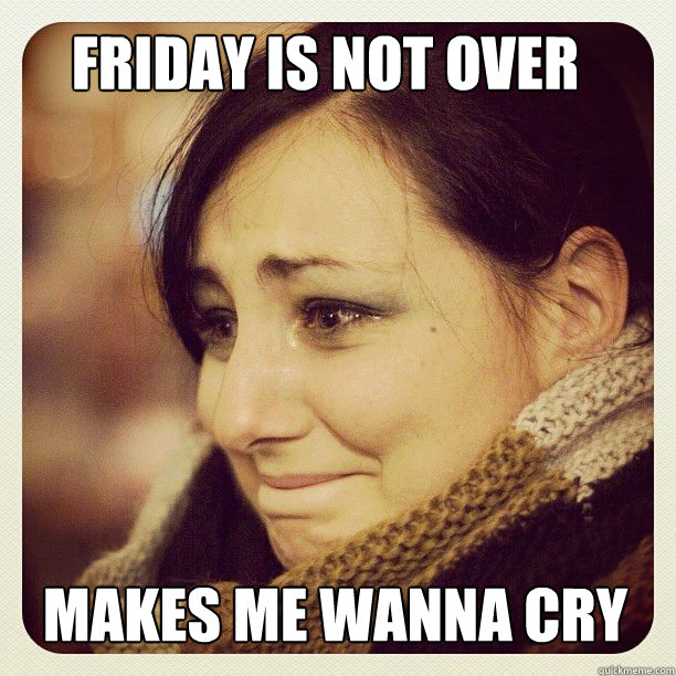 Friday is not over Makes me wanna cry - Friday is not over Makes me wanna cry  annina
