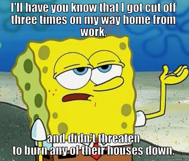 I'LL HAVE YOU KNOW THAT I GOT CUT OFF THREE TIMES ON MY WAY HOME FROM WORK, AND DIDN'T THREATEN TO BURN ANY OF THEIR HOUSES DOWN. Tough Spongebob