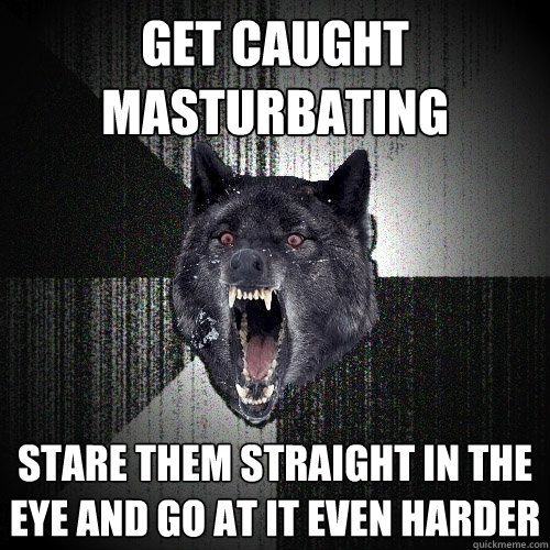 Get caught masturbating stare them straight in the eye and go at it even harder  Insanity Wolf
