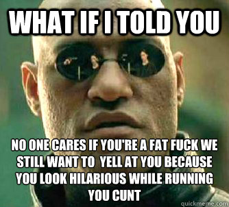 what if i told you no one cares if you're a fat fuck we still want to  yell at you because you look hilarious while running you cunt  Matrix Morpheus