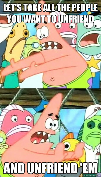 Let's take all the people you want to unfriend And unfriend 'em  Push it somewhere else Patrick