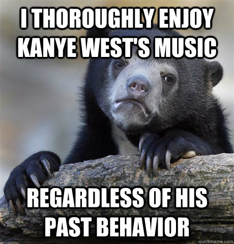 I thoroughly enjoy Kanye west's music regardless of his past behavior  Confession Bear
