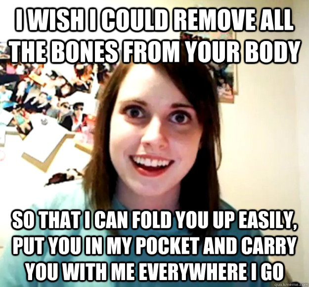 i wish i could remove all the bones from your body so that I can fold you up easily, put you in my pocket and carry you with me everywhere i go  Overly Attached Girlfriend
