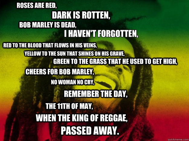 Roses are red, Dark is rotten, Bob Marley is dead, I haven't forgotten,
 Red to the blood that flows in his veins, Yellow to the sun that shines on his grave, Green to the grass that he used to get high, Cheers for Bob Marley, No woman no cry, Remember th  Bob Marley