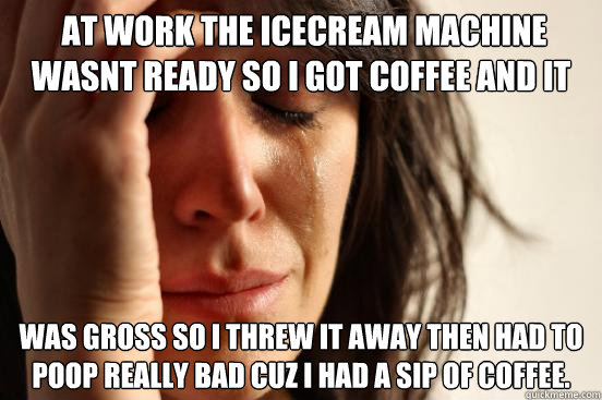  At work the icecream machine wasnt ready so I got coffee and it  was gross so i threw it away then had to poop really bad cuz I had a sip of coffee.
  First World Problems