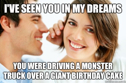 I've seen you in my dreams You were driving a monster truck over a giant birthday cake  Bad Pick-up line Paul