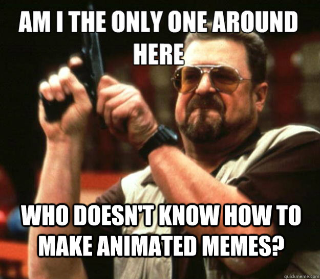 am i the only one around here who doesn't know how to make animated memes?  