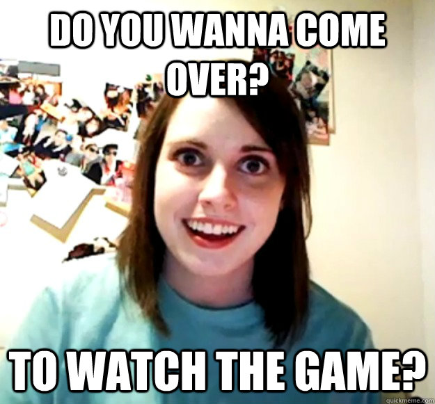 Do you wanna come over? to watch the game?  Overly Attached Girlfriend