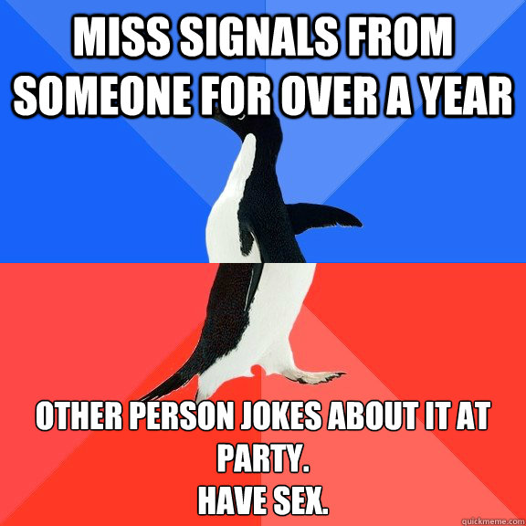 Miss signals from someone for over a year Other person jokes about it at party.
Have sex. - Miss signals from someone for over a year Other person jokes about it at party.
Have sex.  Socially Awkward Awesome Penguin