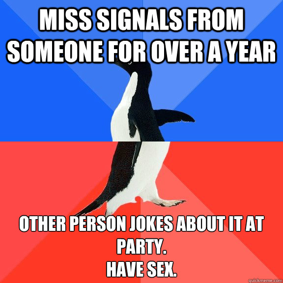 Miss signals from someone for over a year Other person jokes about it at party.
Have sex.  Socially Awkward Awesome Penguin