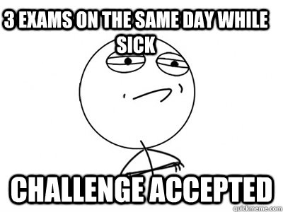 3 exams on the same day while sick Challenge Accepted  Challenge Accepted