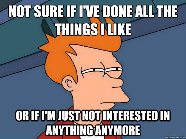 Not sure if I've done all the things I like or if I'm just not interested in anything anymore - Not sure if I've done all the things I like or if I'm just not interested in anything anymore  Futurama Fry
