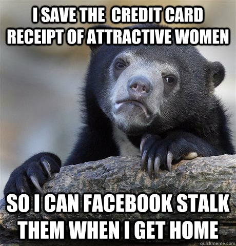 I save the  credit card receipt of attractive women So i can facebook stalk them when I get home - I save the  credit card receipt of attractive women So i can facebook stalk them when I get home  Confession Bear