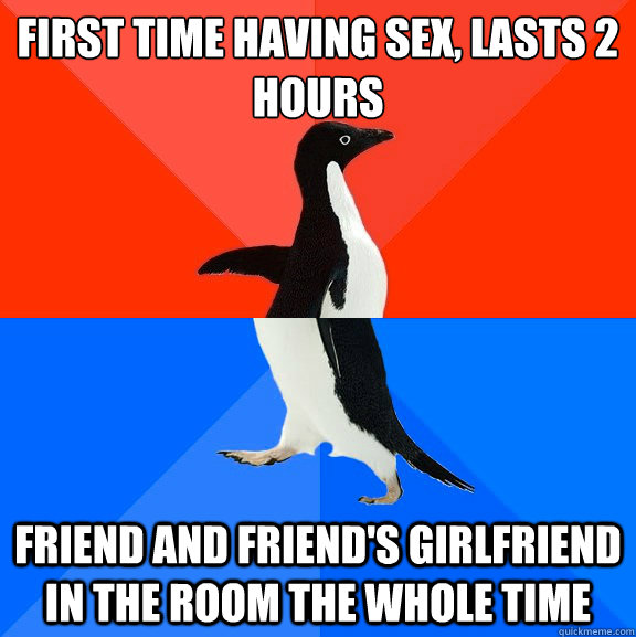 First time having sex, lasts 2 hours friend and friend's girlfriend in the room the whole time  Socially Awesome Awkward Penguin
