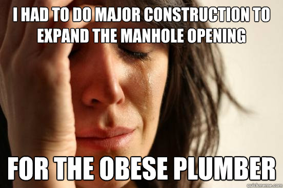 I had to do major construction to expand the manhole opening for the obese plumber  First World Problems