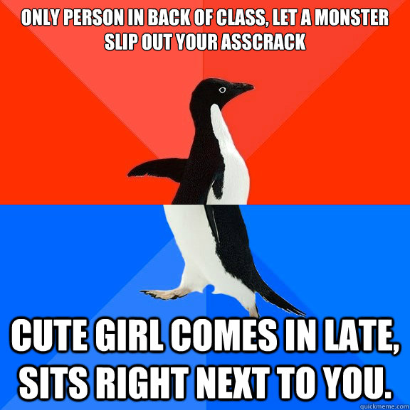 Only person in back of class, let a monster slip out your asscrack Cute girl comes in late, sits right next to you.  Socially Awesome Awkward Penguin