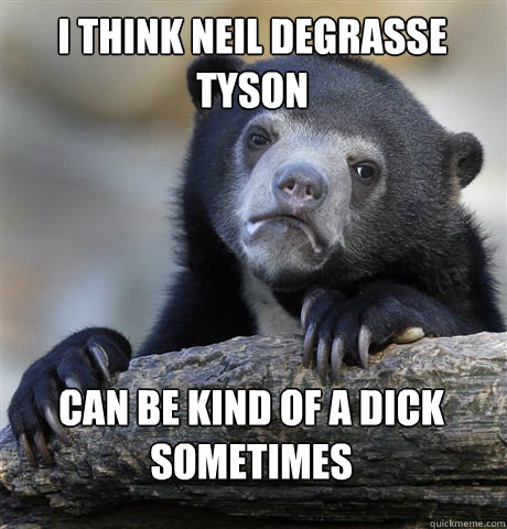I think neil degrasse tyson can be kind of a dick sometimes  Confession Bear