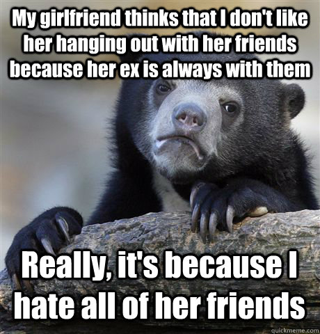 My girlfriend thinks that I don't like her hanging out with her friends because her ex is always with them Really, it's because I hate all of her friends - My girlfriend thinks that I don't like her hanging out with her friends because her ex is always with them Really, it's because I hate all of her friends  Confession Bear
