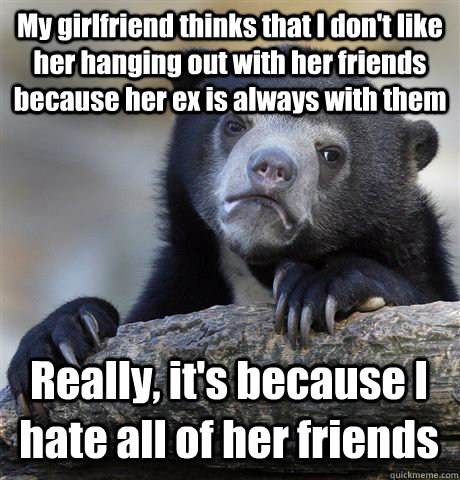 My girlfriend thinks that I don't like her hanging out with her friends because her ex is always with them Really, it's because I hate all of her friends  Confession Bear