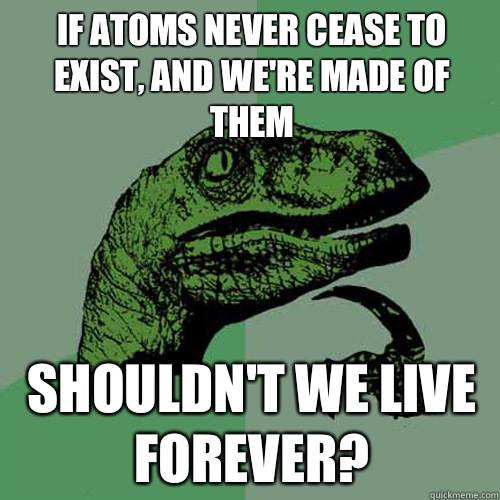 If atoms never cease to exist, and we're made of them shouldn't we live forever? - If atoms never cease to exist, and we're made of them shouldn't we live forever?  Philosoraptor