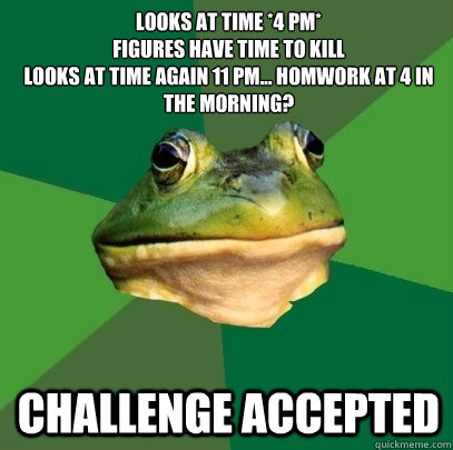 Looks at time *4 pm*
figures have time to kill
looks at time again 11 pm... homwork at 4 in the morning? Challenge accepted   Foul Bachelor Frog
