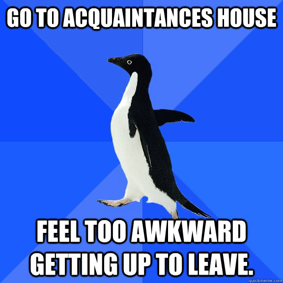 Go to acquaintances house Feel too awkward getting up to leave.  Socially Awkward Penguin