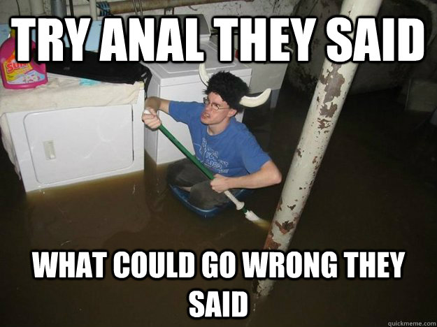 Try anal they said what could go wrong they said  Do the laundry they said