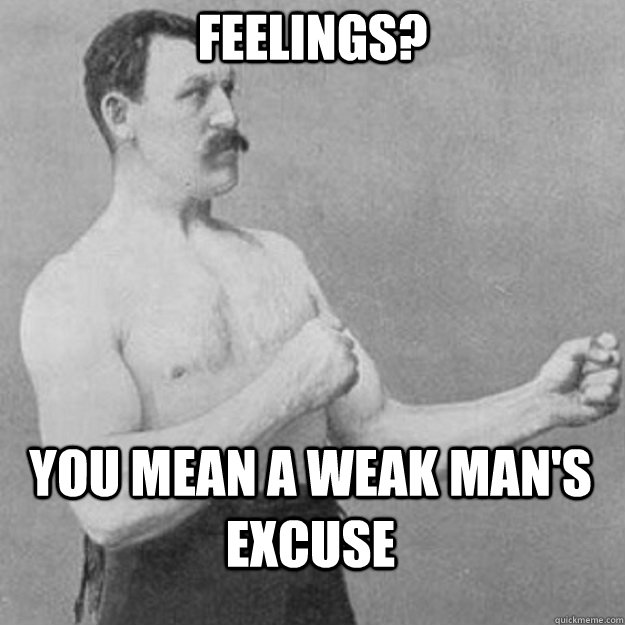 feelings? you mean a weak man's excuse  overly manly man