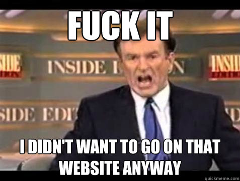 FUCK IT I didn't want to go on that website anyway  Fuck it
