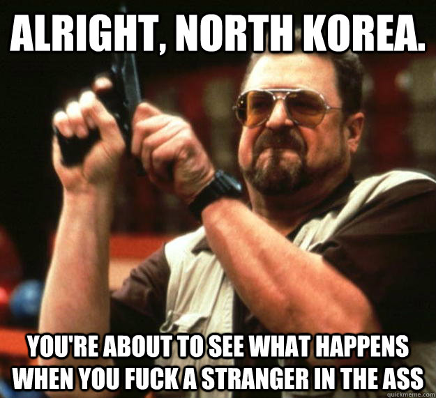 Alright, North Korea. You're about to see what happens when you fuck a stranger in the ass  Angry Walter
