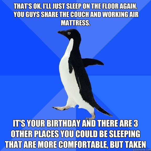 That's ok, I'll just sleep on the floor again.
 you guys share the couch and working air mattress. It's your birthday and there are 3 other places you could be sleeping that are more comfortable, but taken  Socially Awkward Penguin