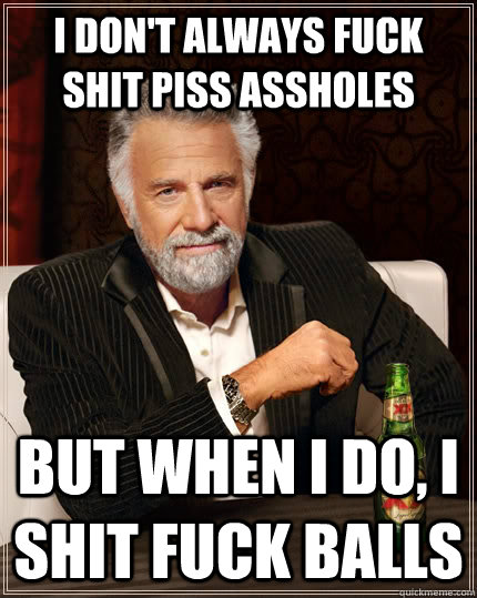 I don't always fuck shit piss assholes but when I do, i shit fuck balls   The Most Interesting Man In The World